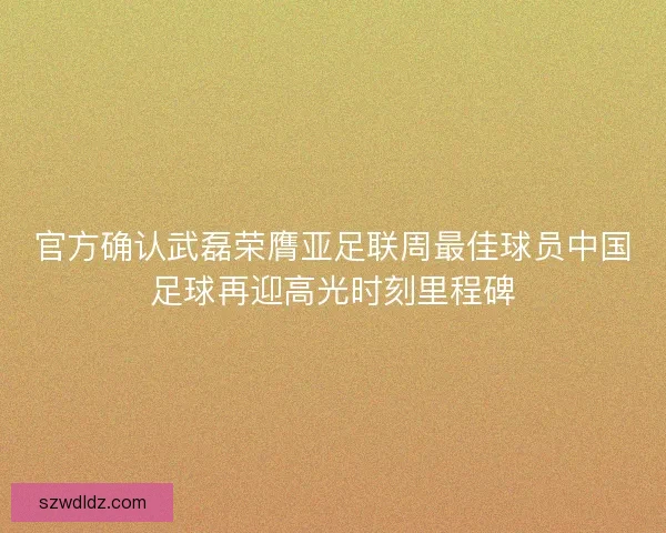 官方确认武磊荣膺亚足联周最佳球员中国足球再迎高光时刻里程碑