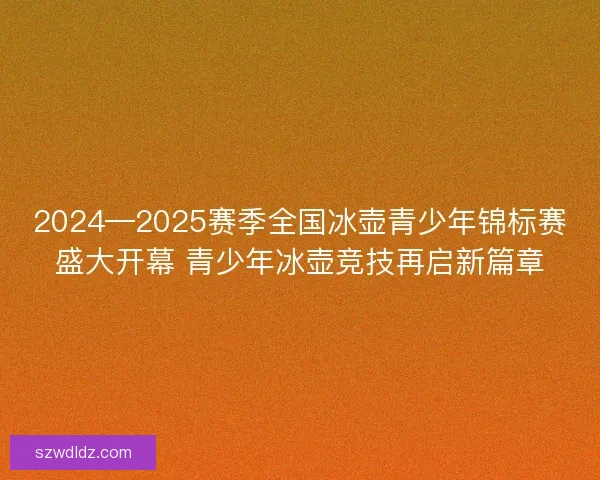 2024—2025赛季全国冰壶青少年锦标赛盛大开幕 青少年冰壶竞技再启新篇章