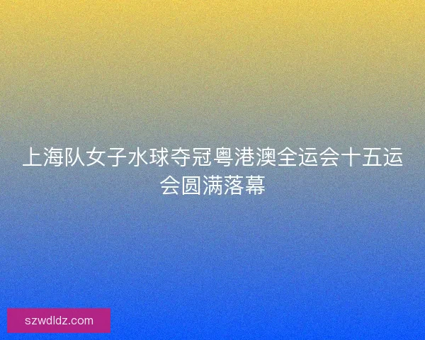 上海队女子水球夺冠粤港澳全运会十五运会圆满落幕