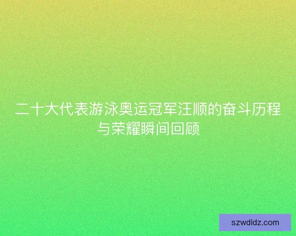 二十大代表游泳奥运冠军汪顺的奋斗历程与荣耀瞬间回顾