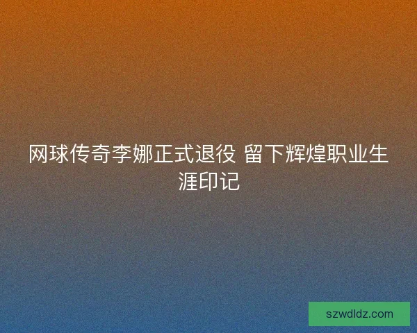 网球传奇李娜正式退役 留下辉煌职业生涯印记